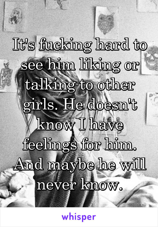 It's fucking hard to see him liking or talking to other girls. He doesn't know I have feelings for him. And maybe he will never know.