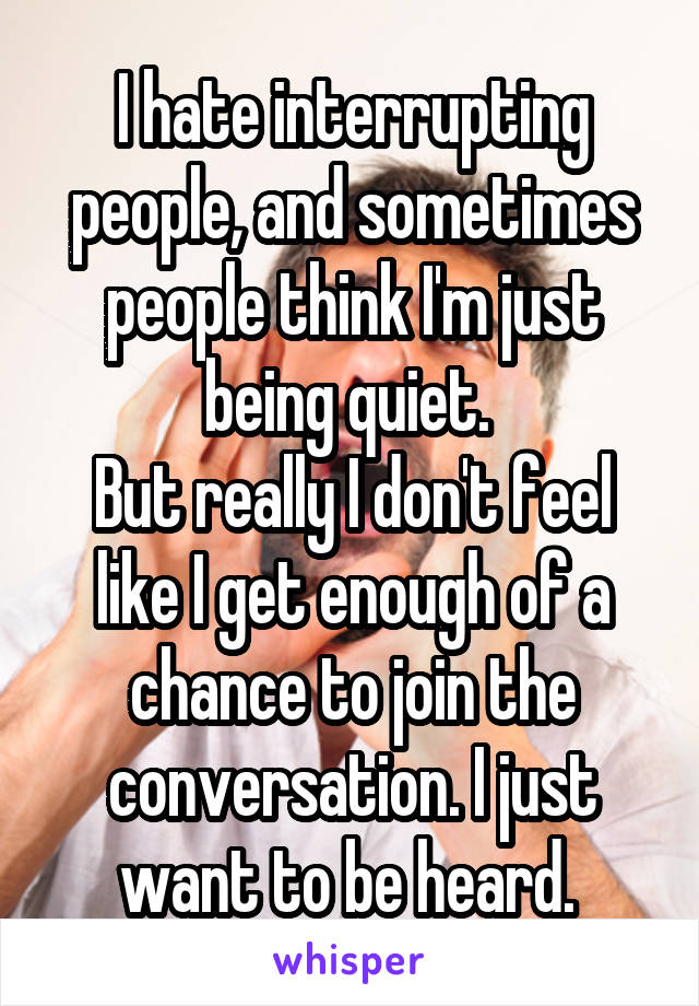 I hate interrupting people, and sometimes people think I'm just being quiet. 
But really I don't feel like I get enough of a chance to join the conversation. I just want to be heard. 