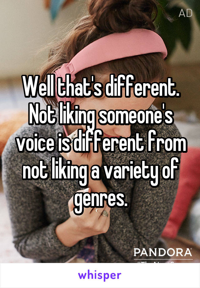 Well that's different. Not liking someone's voice is different from not liking a variety of genres.