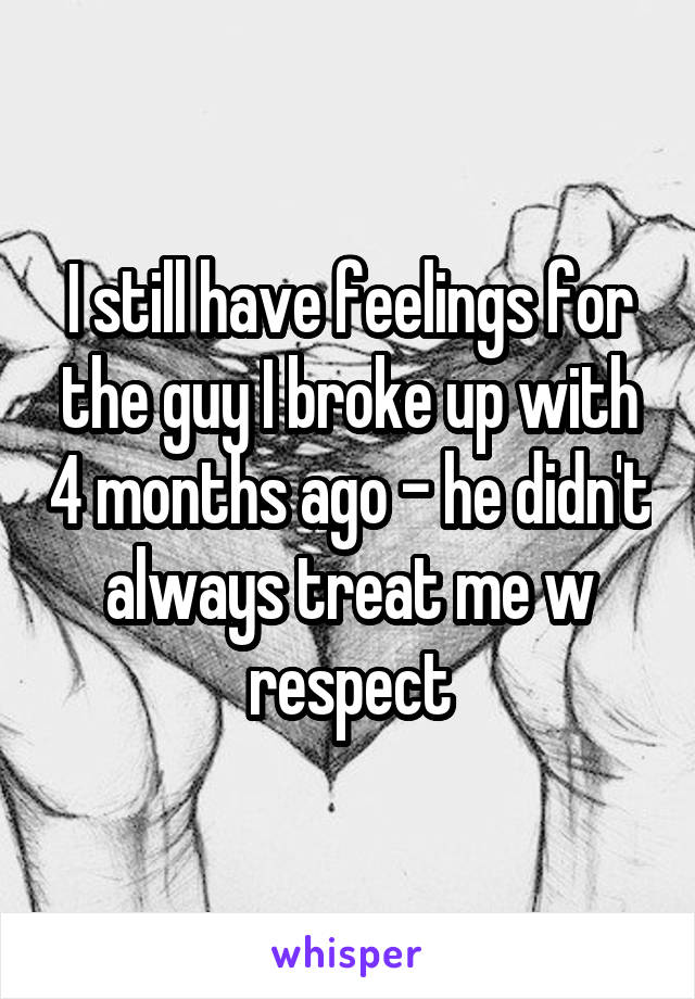 I still have feelings for the guy I broke up with 4 months ago - he didn't always treat me w respect