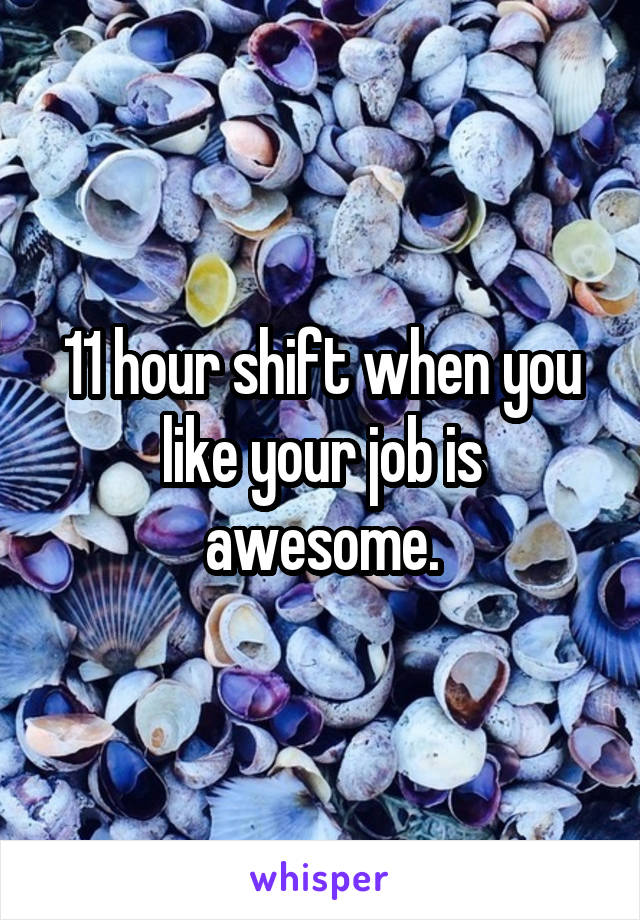 11 hour shift when you like your job is awesome.