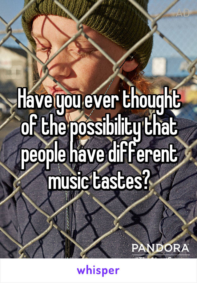 Have you ever thought of the possibility that people have different music tastes?