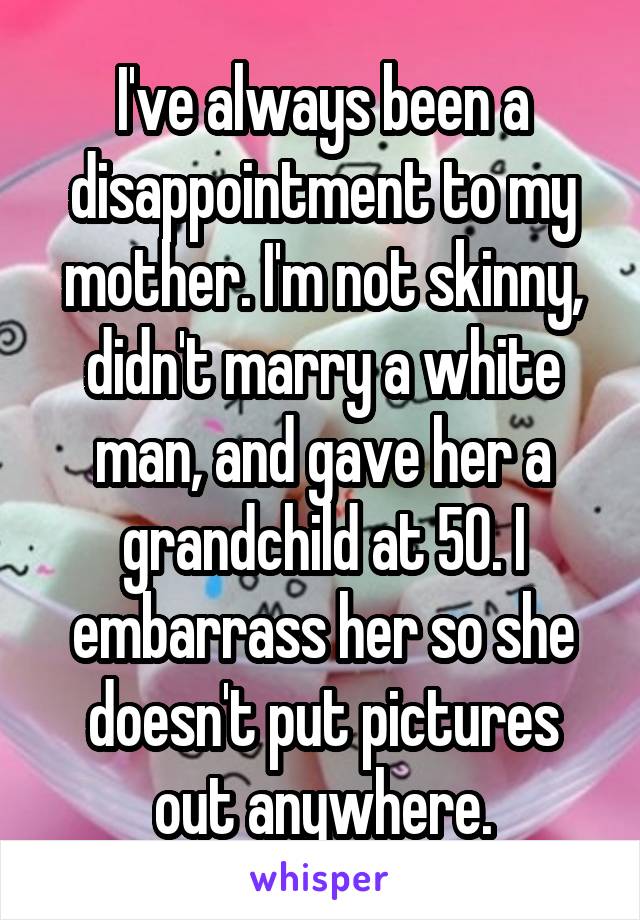 I've always been a disappointment to my mother. I'm not skinny, didn't marry a white man, and gave her a grandchild at 50. I embarrass her so she doesn't put pictures out anywhere.