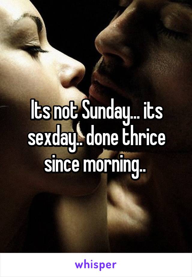 Its not Sunday... its sexday.. done thrice since morning.. 