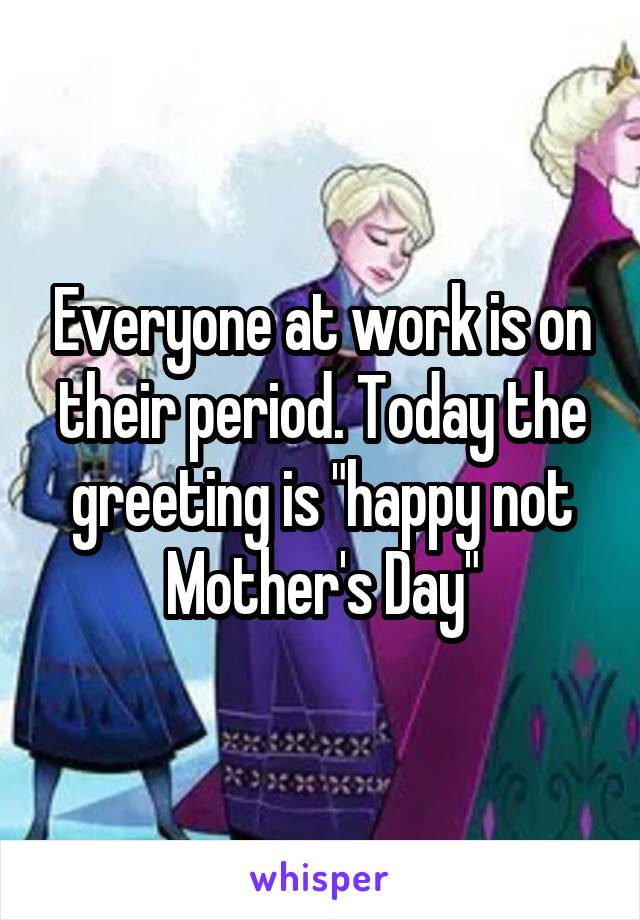 Everyone at work is on their period. Today the greeting is "happy not Mother's Day"