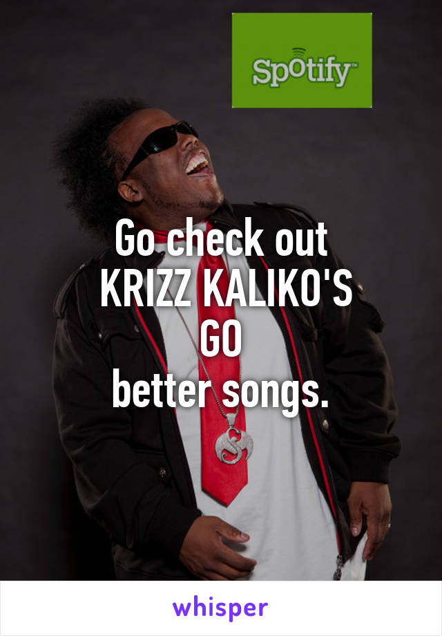 Go check out
 KRIZZ KALIKO'S
GO
better songs.