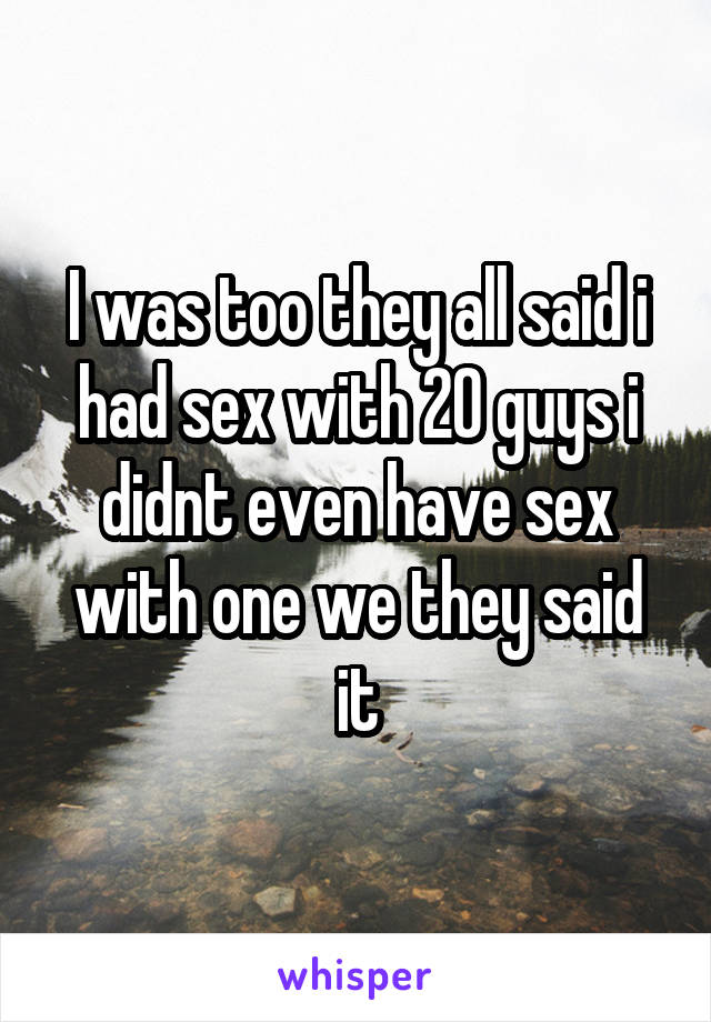 I was too they all said i had sex with 20 guys i didnt even have sex with one we they said it