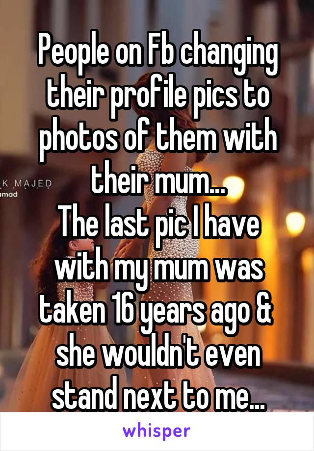 People on Fb changing their profile pics to photos of them with their mum...
The last pic I have with my mum was taken 16 years ago &  she wouldn't even stand next to me...