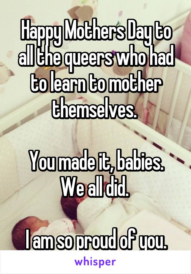 Happy Mothers Day to all the queers who had to learn to mother themselves. 

You made it, babies. We all did. 

I am so proud of you.