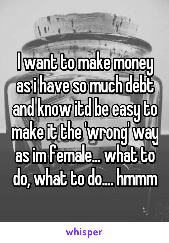 I want to make money as i have so much debt and know itd be easy to make it the 'wrong' way as im female... what to do, what to do.... hmmm