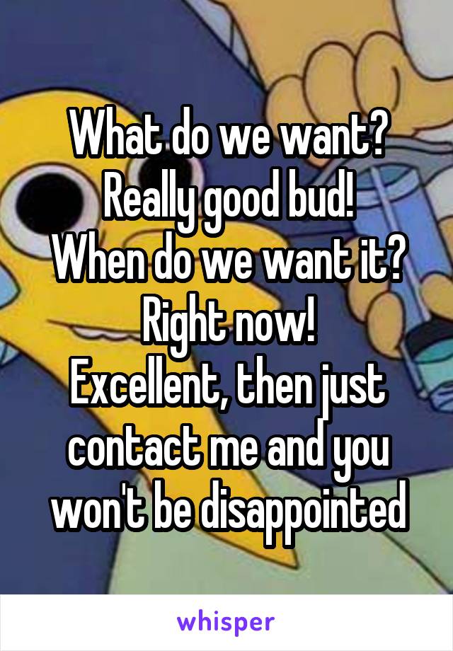 What do we want?
Really good bud!
When do we want it?
Right now!
Excellent, then just contact me and you won't be disappointed