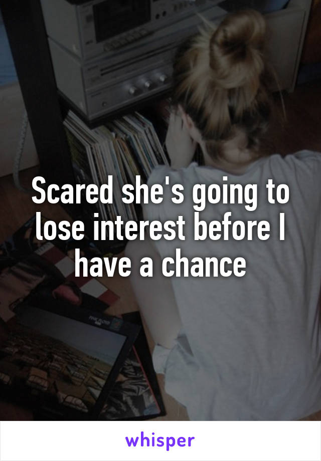 Scared she's going to lose interest before I have a chance