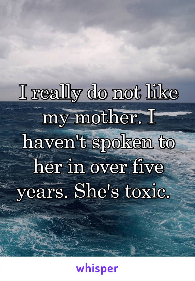 I really do not like my mother. I haven't spoken to her in over five years. She's toxic.  