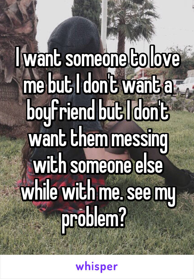 I want someone to love me but I don't want a boyfriend but I don't want them messing with someone else while with me. see my problem?  