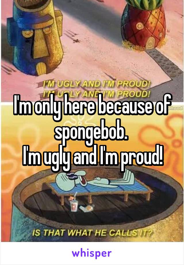 I'm only here because of spongebob. 
I'm ugly and I'm proud!