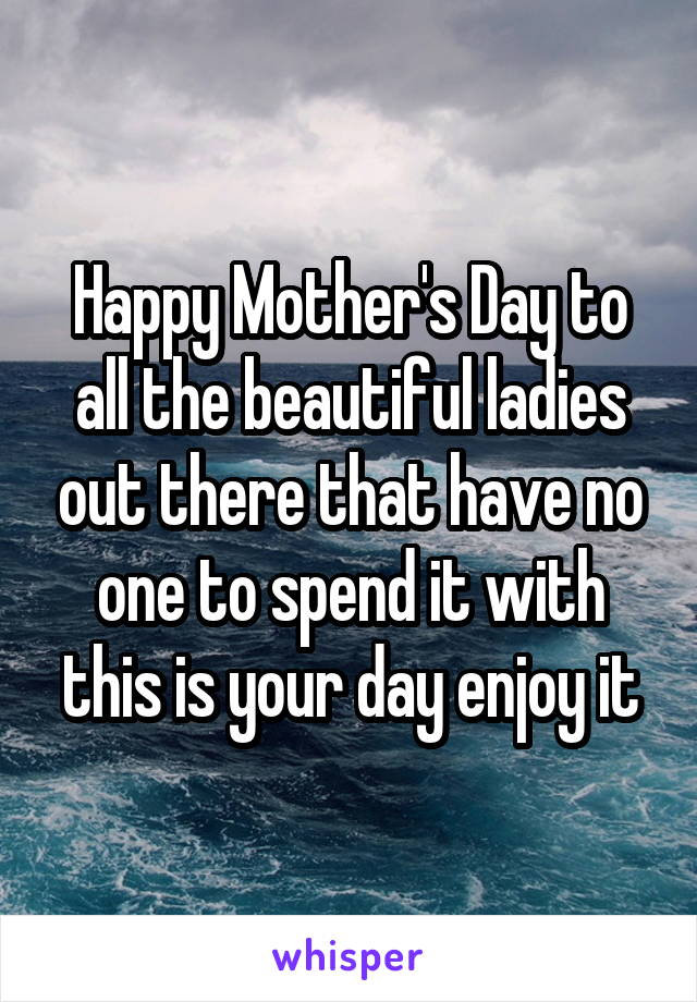 Happy Mother's Day to all the beautiful ladies out there that have no one to spend it with this is your day enjoy it