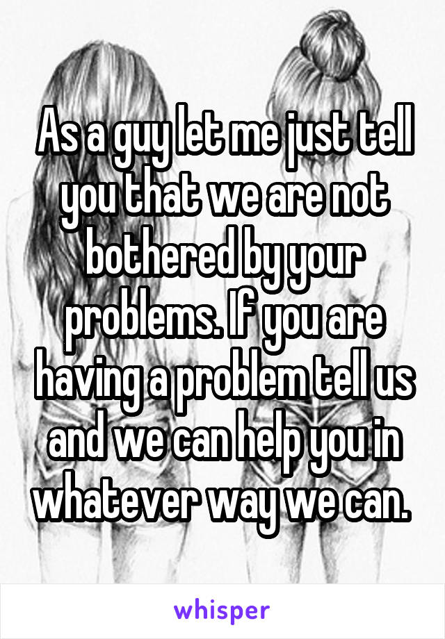 As a guy let me just tell you that we are not bothered by your problems. If you are having a problem tell us and we can help you in whatever way we can. 