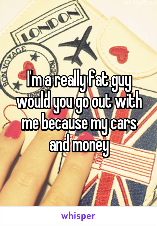 I'm a really fat guy would you go out with me because my cars and money