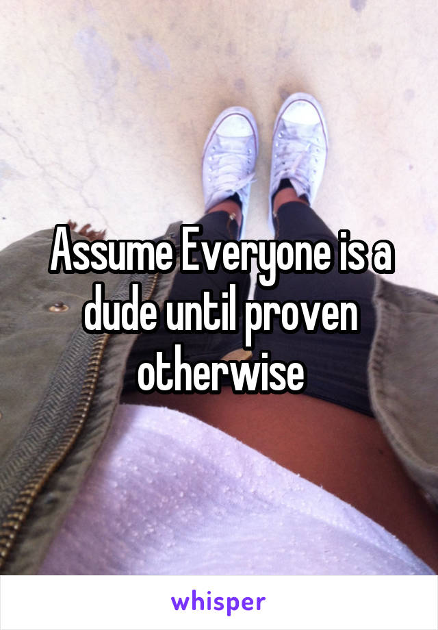 Assume Everyone is a dude until proven otherwise