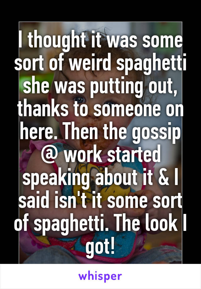 I thought it was some sort of weird spaghetti she was putting out, thanks to someone on here. Then the gossip @ work started speaking about it & I said isn't it some sort of spaghetti. The look I got!