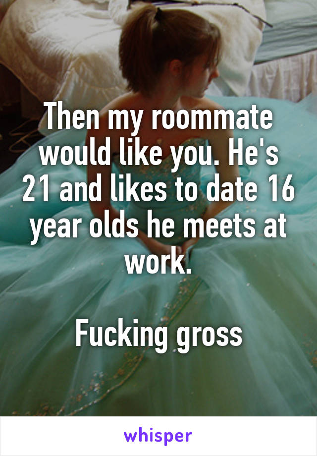 Then my roommate would like you. He's 21 and likes to date 16 year olds he meets at work.

Fucking gross