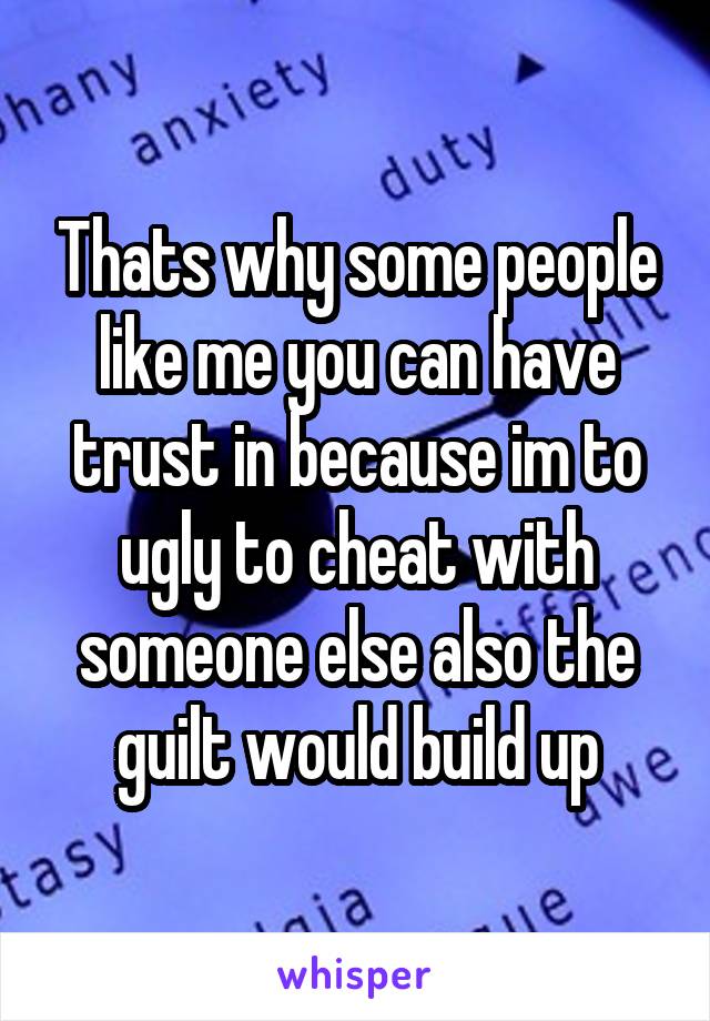 Thats why some people like me you can have trust in because im to ugly to cheat with someone else also the guilt would build up