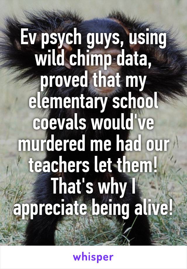 Ev psych guys, using wild chimp data, proved that my elementary school coevals would've murdered me had our teachers let them! That's why I appreciate being alive! 