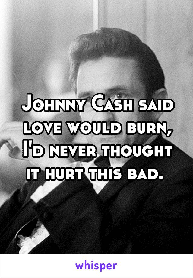 Johnny Cash said love would burn, I'd never thought it hurt this bad. 