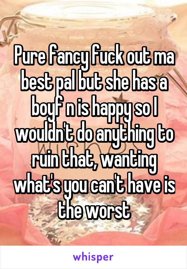 Pure fancy fuck out ma best pal but she has a boyf n is happy so I wouldn't do anything to ruin that, wanting what's you can't have is the worst