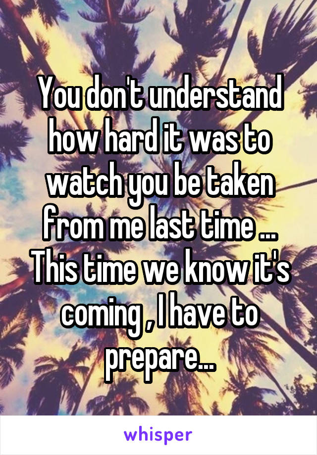 You don't understand how hard it was to watch you be taken from me last time ... This time we know it's coming , I have to prepare...