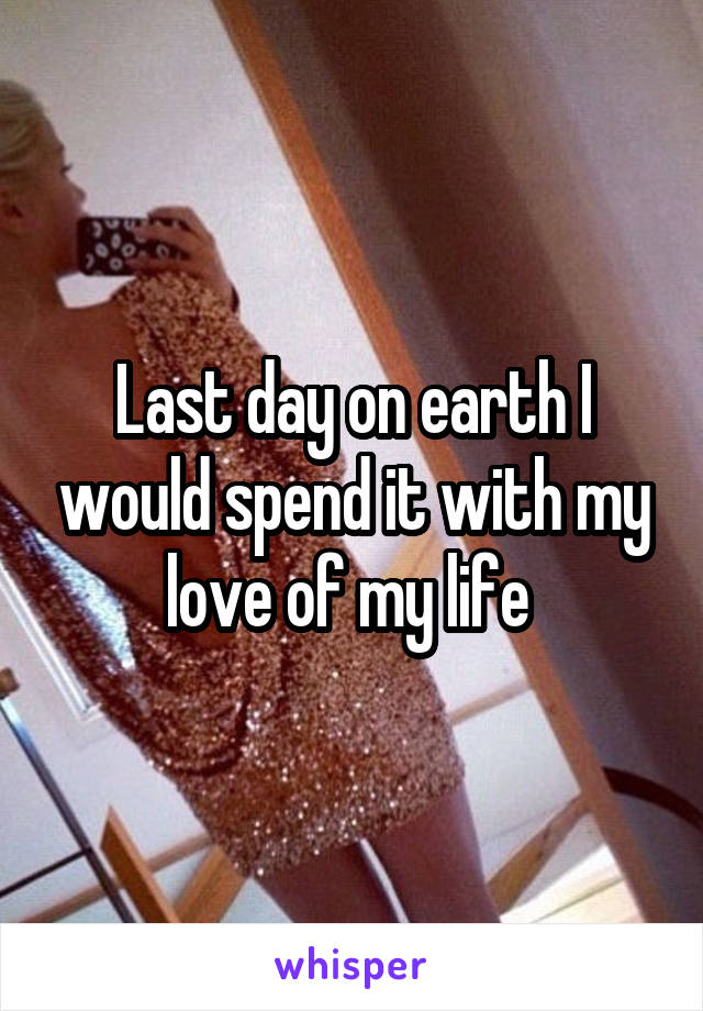 Last day on earth I would spend it with my love of my life 