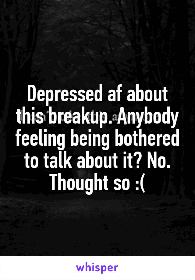 Depressed af about this breakup. Anybody feeling being bothered to talk about it? No. Thought so :(