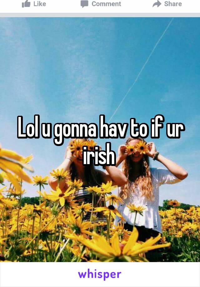 Lol u gonna hav to if ur irish 