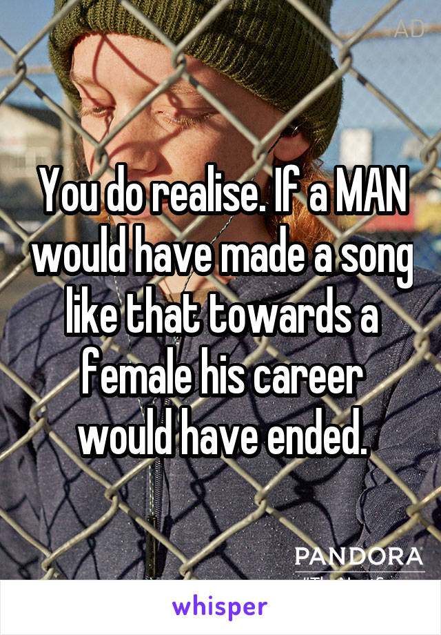 You do realise. If a MAN would have made a song like that towards a female his career would have ended.