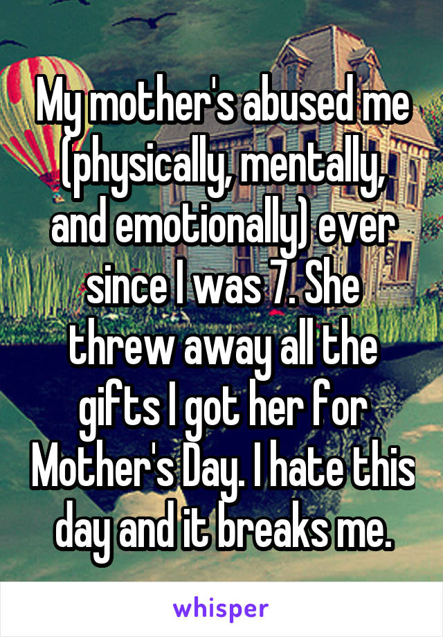 My mother's abused me (physically, mentally, and emotionally) ever since I was 7. She threw away all the gifts I got her for Mother's Day. I hate this day and it breaks me.