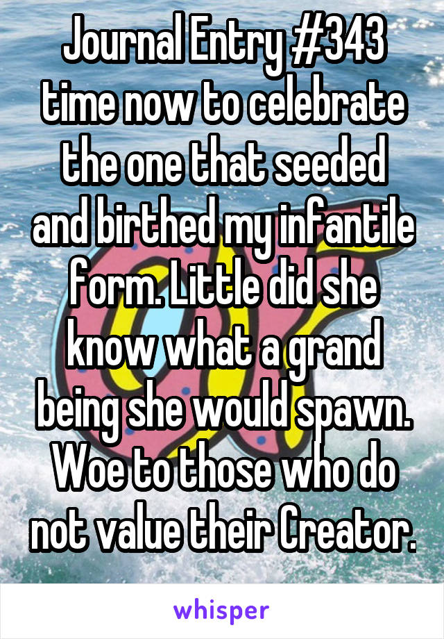 Journal Entry #343 time now to celebrate the one that seeded and birthed my infantile form. Little did she know what a grand being she would spawn. Woe to those who do not value their Creator. 