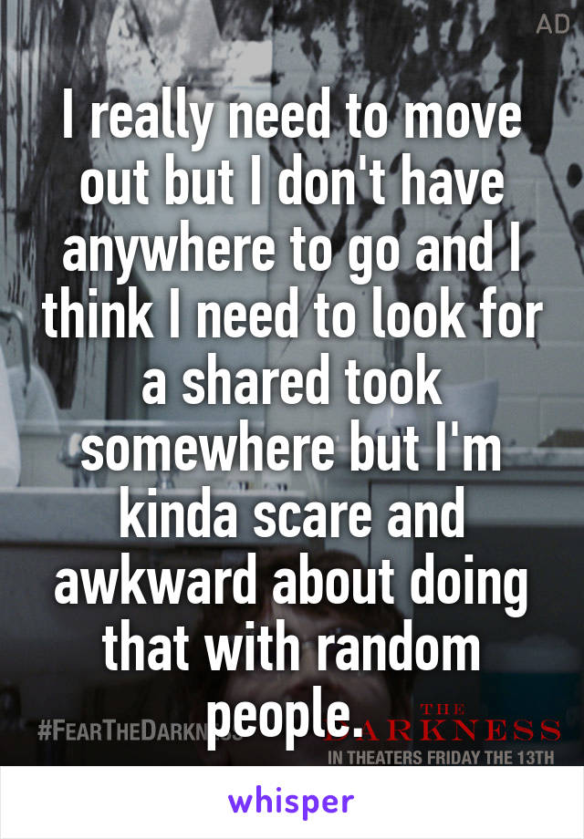 I really need to move out but I don't have anywhere to go and I think I need to look for a shared took somewhere but I'm kinda scare and awkward about doing that with random people. 