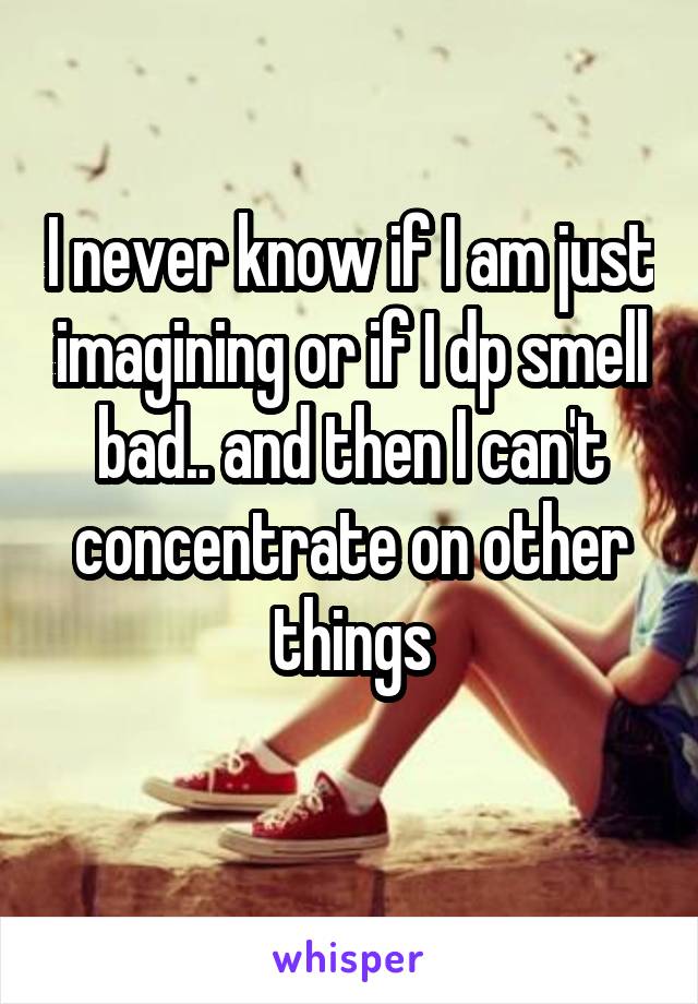 I never know if I am just imagining or if I dp smell bad.. and then I can't concentrate on other things
