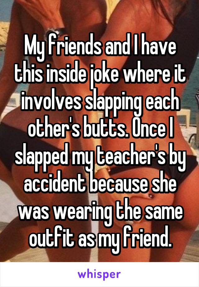 My friends and I have this inside joke where it involves slapping each other's butts. Once I slapped my teacher's by accident because she was wearing the same outfit as my friend.