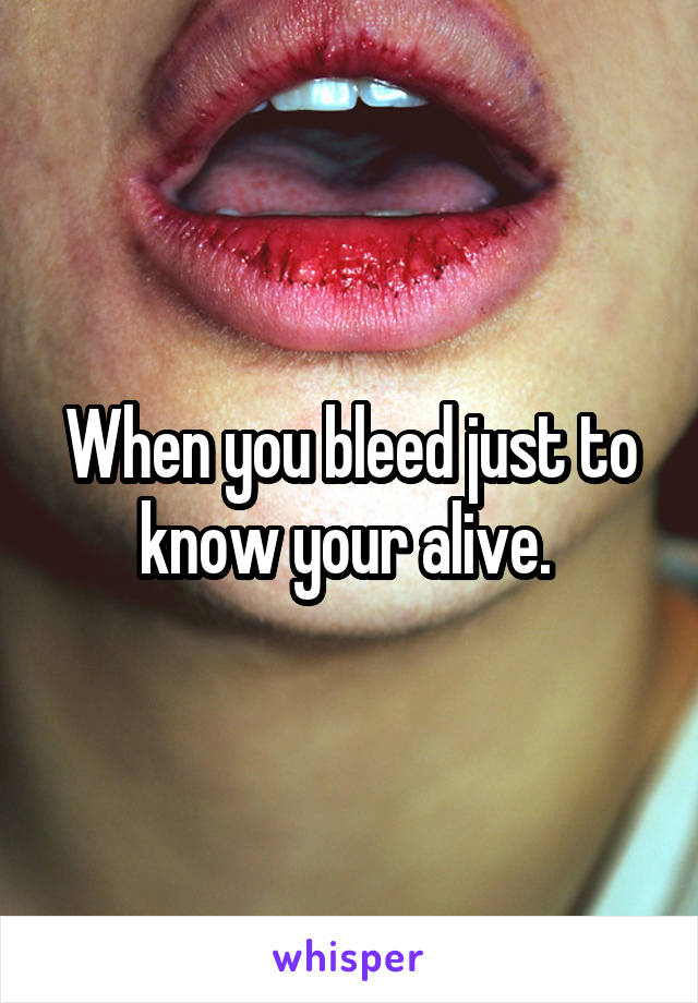 When you bleed just to know your alive. 