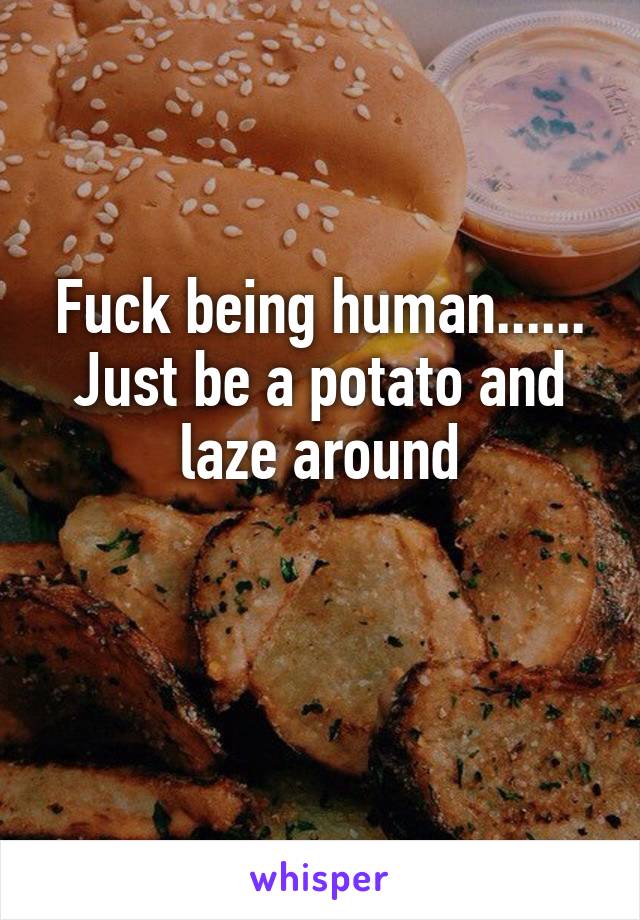 Fuck being human......
Just be a potato and laze around

