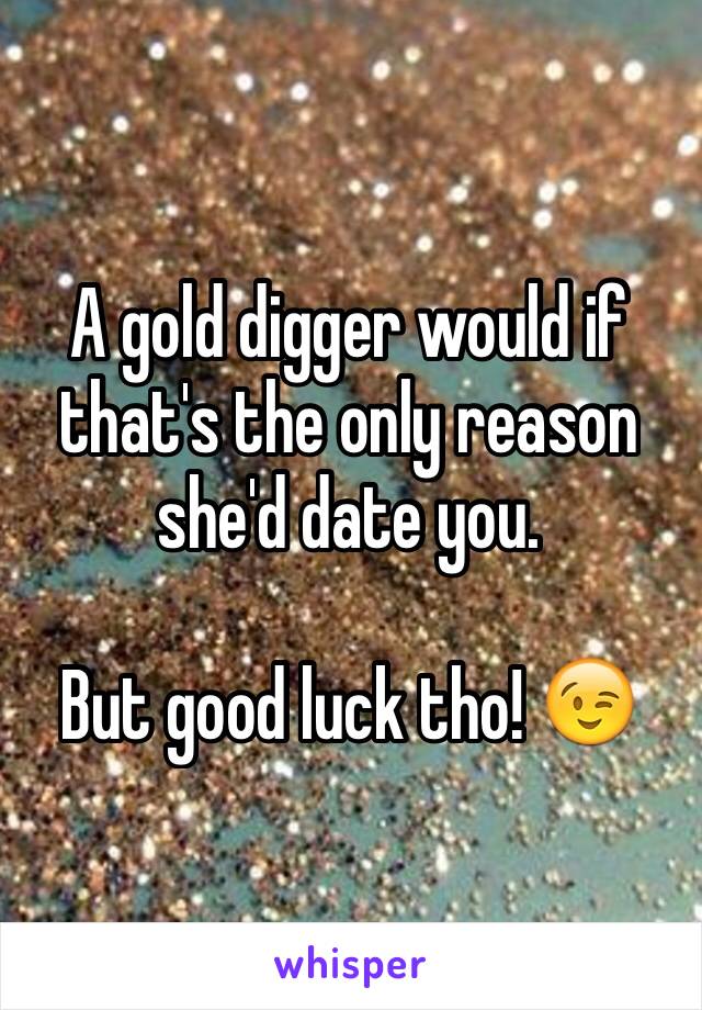 A gold digger would if that's the only reason she'd date you.

But good luck tho! 😉