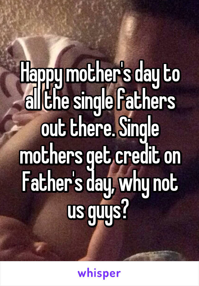 Happy mother's day to all the single fathers out there. Single mothers get credit on Father's day, why not us guys? 