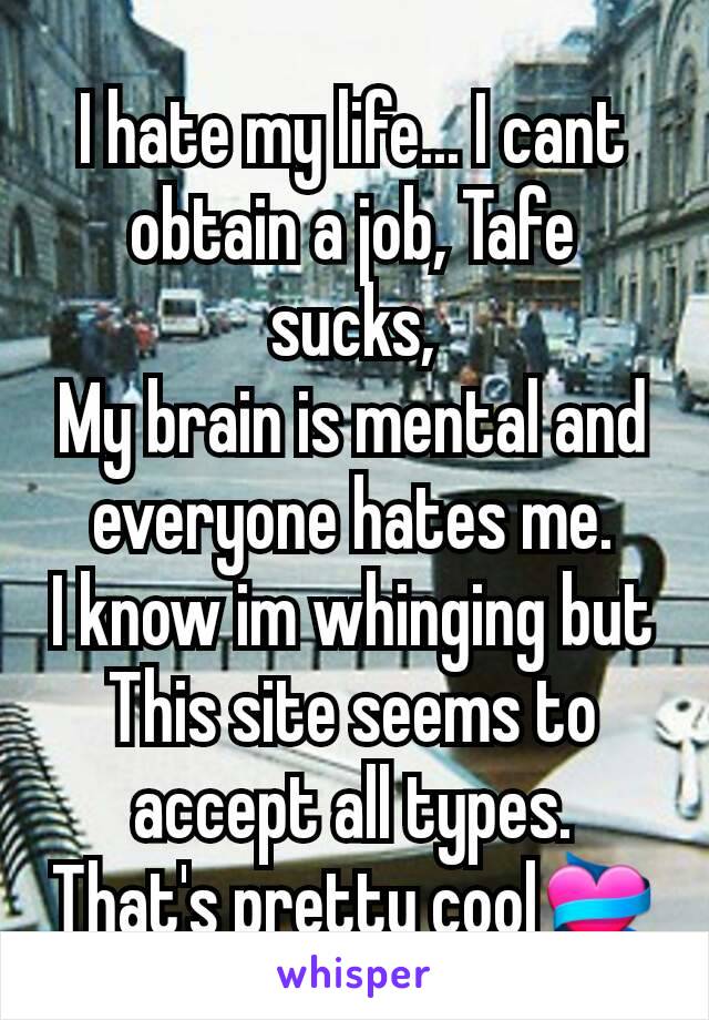 I hate my life... I cant obtain a job, Tafe sucks,
My brain is mental and everyone hates me.
I know im whinging but
This site seems to accept all types.
That's pretty cool💝