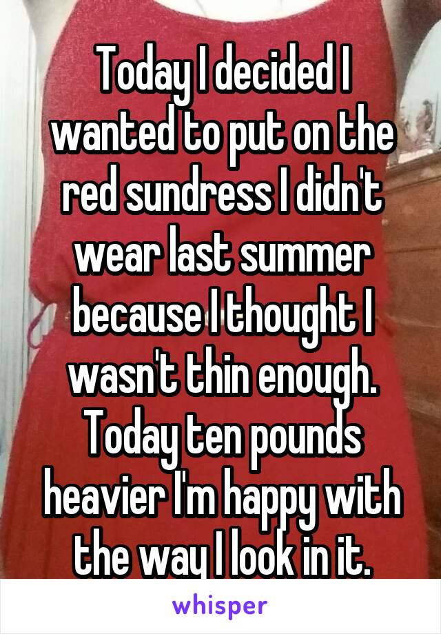 Today I decided I wanted to put on the red sundress I didn't wear last summer because I thought I wasn't thin enough. Today ten pounds heavier I'm happy with the way I look in it.