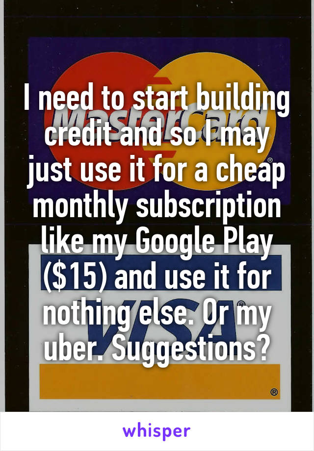 I need to start building credit and so I may just use it for a cheap monthly subscription like my Google Play ($15) and use it for nothing else. Or my uber. Suggestions?