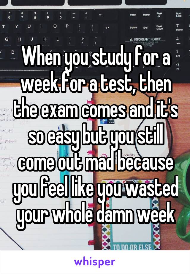 When you study for a week for a test, then the exam comes and it's so easy but you still come out mad because you feel like you wasted your whole damn week