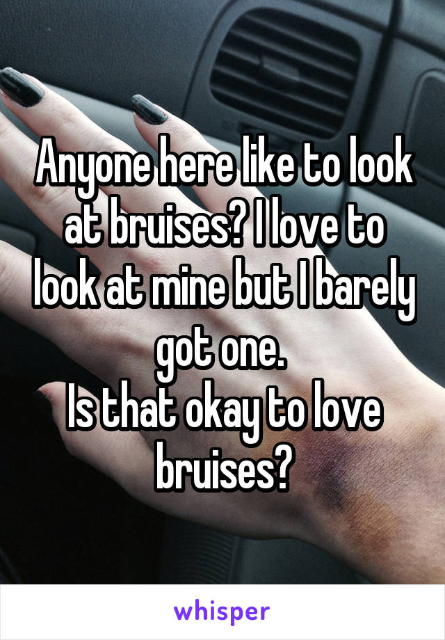 Anyone here like to look at bruises? I love to look at mine but I barely got one. 
Is that okay to love bruises?