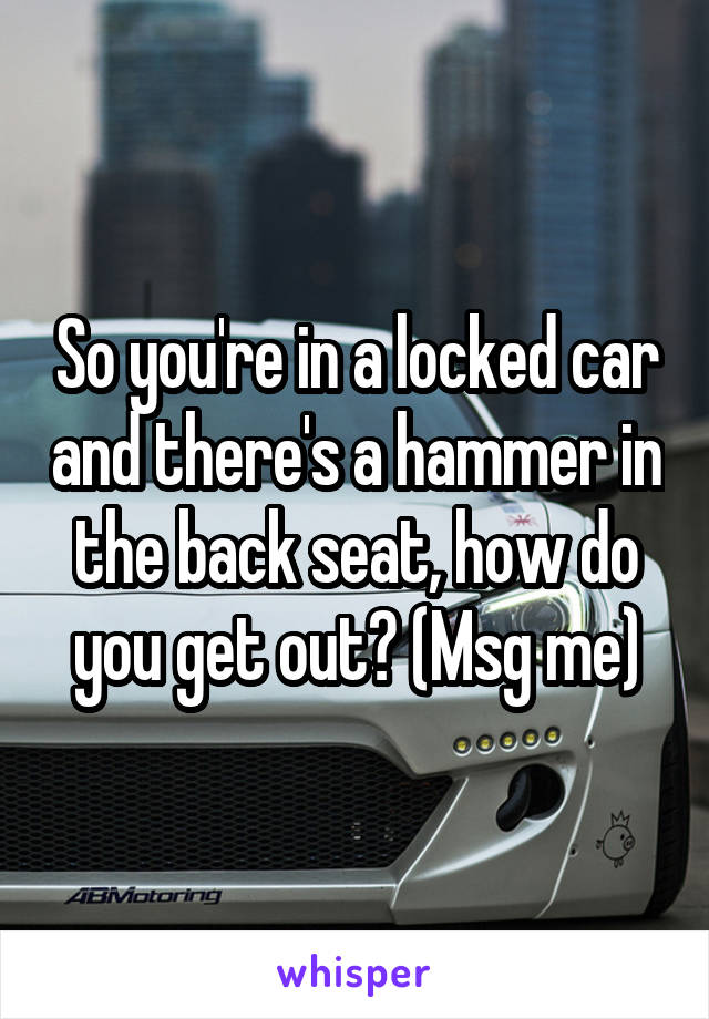 So you're in a locked car and there's a hammer in the back seat, how do you get out? (Msg me)