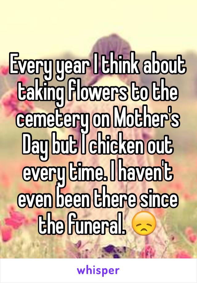 Every year I think about taking flowers to the cemetery on Mother's Day but I chicken out every time. I haven't even been there since the funeral. 😞